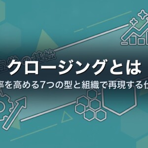 クロージングとは｜成約率を高める7つの型と組織で再現する仕組み